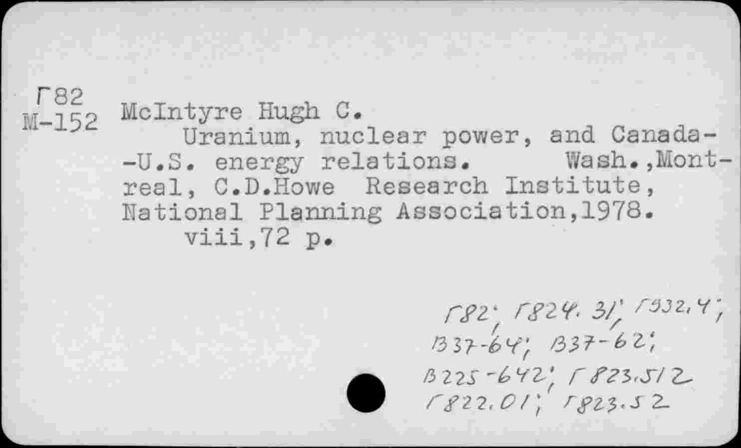 ﻿F82 M-152
McIntyre Hugh C.
Uranium, nuclear power, and Canada--U.S. energy relations. Wash.,Montreal, C.D.Howe Research Institute, National Planning Association,1978.
viii,72 p.
W r^. rs;wf </22, £7;